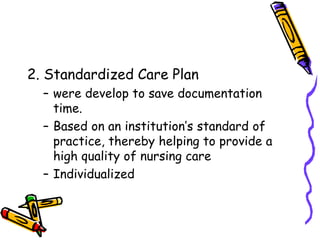 2. Standardized Care Plan
– were develop to save documentation
time.
– Based on an institution’s standard of
practice, thereby helping to provide a
high quality of nursing care
– Individualized
 