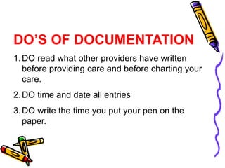 DO’S OF DOCUMENTATION
1.DO read what other providers have written
before providing care and before charting your
care.
2.DO time and date all entries
3.DO write the time you put your pen on the
paper.
 