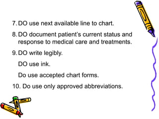 7.DO use next available line to chart.
8.DO document patient’s current status and
response to medical care and treatments.
9.DO write legibly.
DO use ink.
Do use accepted chart forms.
10. Do use only approved abbreviations.
 