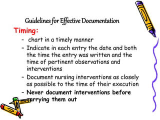 Guidelines for Effective Documentation
Timing:
– chart in a timely manner
– Indicate in each entry the date and both
the time the entry was written and the
time of pertinent observations and
interventions
– Document nursing interventions as closely
as possible to the time of their execution
– Never document interventions before
carrying them out
 