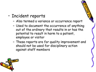 • Incident reports
– Also termed a variance or occurrence report
– Used to document the occurrence of anything
out of the ordinary that results in or has the
potential to result in harm to a patient,
employee or visitor
– These reports are for quality improvement and
should not be used for disciplinary action
against staff members
 