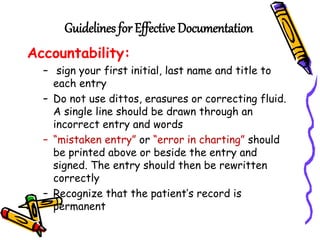 Guidelines for Effective Documentation
Accountability:
– sign your first initial, last name and title to
each entry
– Do not use dittos, erasures or correcting fluid.
A single line should be drawn through an
incorrect entry and words
– “mistaken entry” or “error in charting” should
be printed above or beside the entry and
signed. The entry should then be rewritten
correctly
– Recognize that the patient’s record is
permanent
 