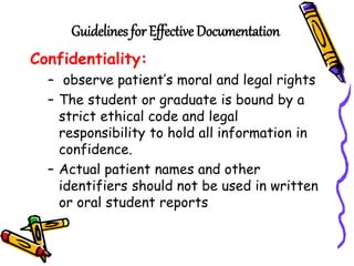 Guidelines for Effective Documentation
Confidentiality:
– observe patient’s moral and legal rights
– The student or graduate is bound by a
strict ethical code and legal
responsibility to hold all information in
confidence.
– Actual patient names and other
identifiers should not be used in written
or oral student reports
 
