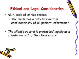 Ethical and Legal Consideration
• ANA code of ethics states:
– The nurse has a duty to maintain
confidentiality of all patient information
• The client’s record is protected legally as a
private record of the client’s care.
 