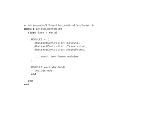 # actionpack/lib/action_controller/base.rb
module ActionController
  class Base < Metal
    ...
    MODULES = [
      AbstractController::Layouts ,
      AbstractController::Translation ,
      AbstractController::AssetPaths ,

        ... about two dozen modules
    ]

    MODULES.each do |mod|
      include mod
    end
    ...
  end
end
 