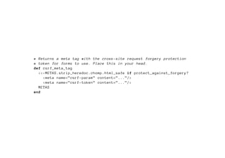 # Returns a meta tag with the cross -site request forgery protection
# token for forms to use. Place this in your head.
def csrf_meta_tag
  <<-METAS.strip_heredoc.chomp.html_safe if protect_against_forgery?
    <meta name=”csrf -param” content=”...”/>
    <meta name=”csrf -token” content=”...”/>
  METAS
end
 