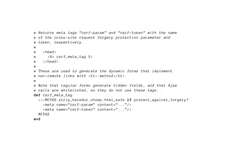 # Returns meta tags ”csrf -param” and ”csrf -token” with the name
# of the cross -site request forgery protection parameter and
# token , respectively.
#
#   <head >
#     <%= csrf_meta_tag %>
#   </head >
#
# These are used to generate the dynamic forms that implement
# non-remote links with <tt>:method </tt>.
#
# Note that regular forms generate hidden fields , and that Ajax
# calls are whitelisted , so they do not use these tags.
def csrf_meta_tag
  <<-METAS.strip_heredoc.chomp.html_safe if protect_against_forgery?
    <meta name=”csrf -param” content=”...”/>
    <meta name=”csrf -token” content=”...”/>
  METAS
end
 