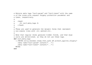 # Returns meta tags ”csrf -param” and ”csrf -token” with the name
# of the cross -site request forgery protection parameter and
# token , respectively.
#
#   <head >
#     <%= csrf_meta_tags %>
#   </head >
#
# These are used to generate the dynamic forms that implement
# non-remote links with <tt>:method </tt>.
#
# Note that regular forms generate hidden fields , and that Ajax
# calls are whitelisted , so they do not use these tags.
def csrf_meta_tags
  <<-METAS.strip_heredoc.chomp.html_safe if protect_against_forgery?
    <meta name=”csrf -param” content=”...”/>
    <meta name=”csrf -token” content=”...”/>
  METAS
end
 