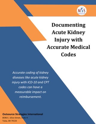 Documenting
Acute Kidney
Injury with
Accurate Medical
Codes
Accurate coding of kidney
diseases like acute kidney
injury with ICD-10 and CPT
codes can have a
measurable impact on
reimbursement.
Outsource Strategies International
8596 E. 101st Street, Suite H
Tulsa, OK 74133
 