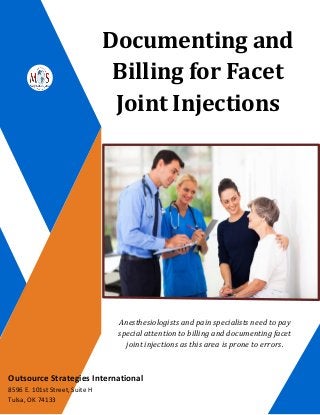 Documenting and
Billing for Facet
Joint Injections
Anesthesiologists and pain specialists need to pay
special attention to billing and documenting facet
joint injections as this area is prone to errors.
Outsource Strategies International
8596 E. 101st Street, Suite H
Tulsa, OK 74133
 