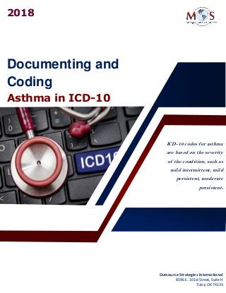 Documenting and
Coding
Asthma in ICD-10
ICD-10 codes for asthma
are based on the severity
of the condition, such as
mild intermittent, mild
persistent, moderate
persistent.
2018
Outsource Strategies International
8596 E. 101st Street, Suite H
Tulsa, OK 74133
 