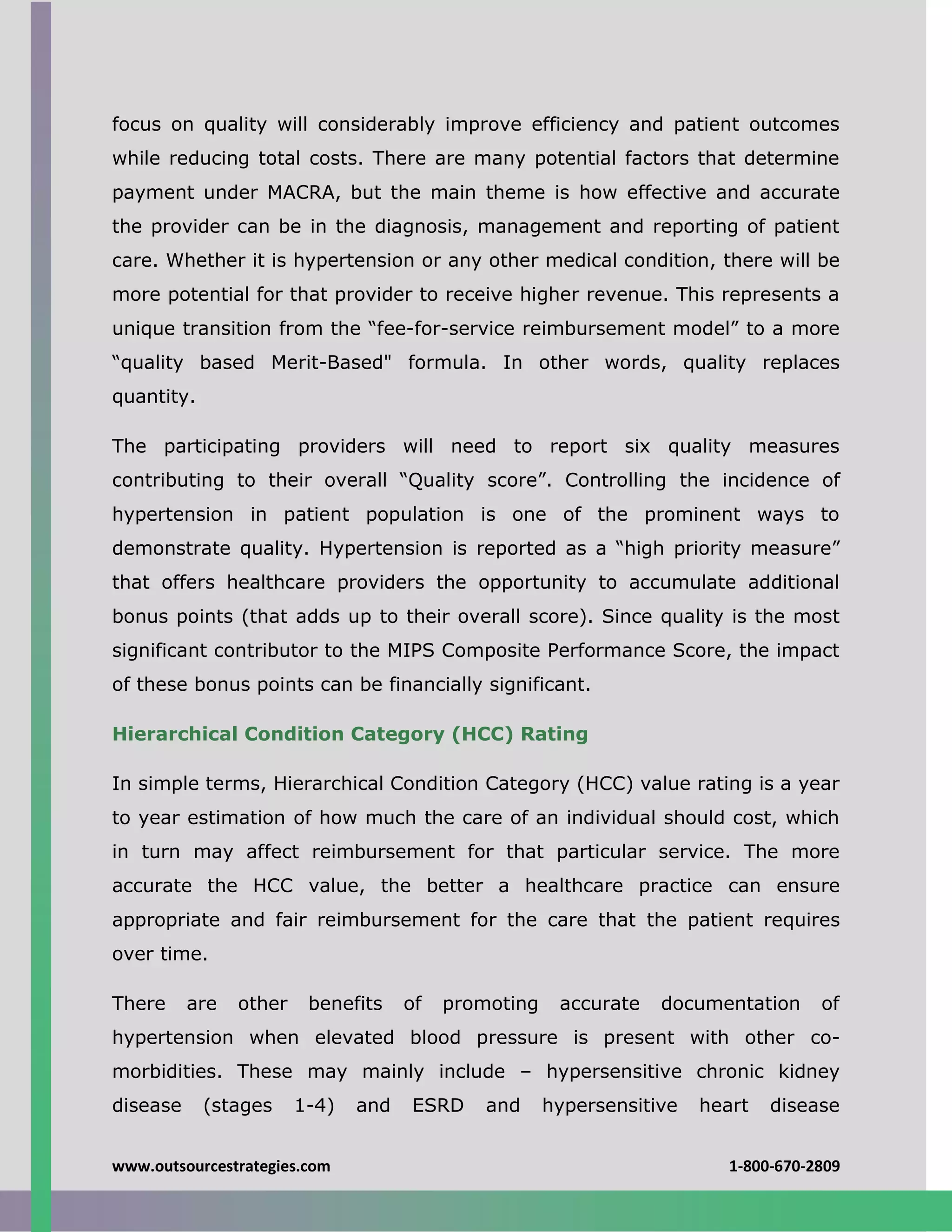 www.outsourcestrategies.com 1-800-670-2809
focus on quality will considerably improve efficiency and patient outcomes
while reducing total costs. There are many potential factors that determine
payment under MACRA, but the main theme is how effective and accurate
the provider can be in the diagnosis, management and reporting of patient
care. Whether it is hypertension or any other medical condition, there will be
more potential for that provider to receive higher revenue. This represents a
unique transition from the “fee-for-service reimbursement model” to a more
“quality based Merit-Based" formula. In other words, quality replaces
quantity.
The participating providers will need to report six quality measures
contributing to their overall “Quality score”. Controlling the incidence of
hypertension in patient population is one of the prominent ways to
demonstrate quality. Hypertension is reported as a “high priority measure”
that offers healthcare providers the opportunity to accumulate additional
bonus points (that adds up to their overall score). Since quality is the most
significant contributor to the MIPS Composite Performance Score, the impact
of these bonus points can be financially significant.
Hierarchical Condition Category (HCC) Rating
In simple terms, Hierarchical Condition Category (HCC) value rating is a year
to year estimation of how much the care of an individual should cost, which
in turn may affect reimbursement for that particular service. The more
accurate the HCC value, the better a healthcare practice can ensure
appropriate and fair reimbursement for the care that the patient requires
over time.
There are other benefits of promoting accurate documentation of
hypertension when elevated blood pressure is present with other co-
morbidities. These may mainly include – hypersensitive chronic kidney
disease (stages 1-4) and ESRD and hypersensitive heart disease
 