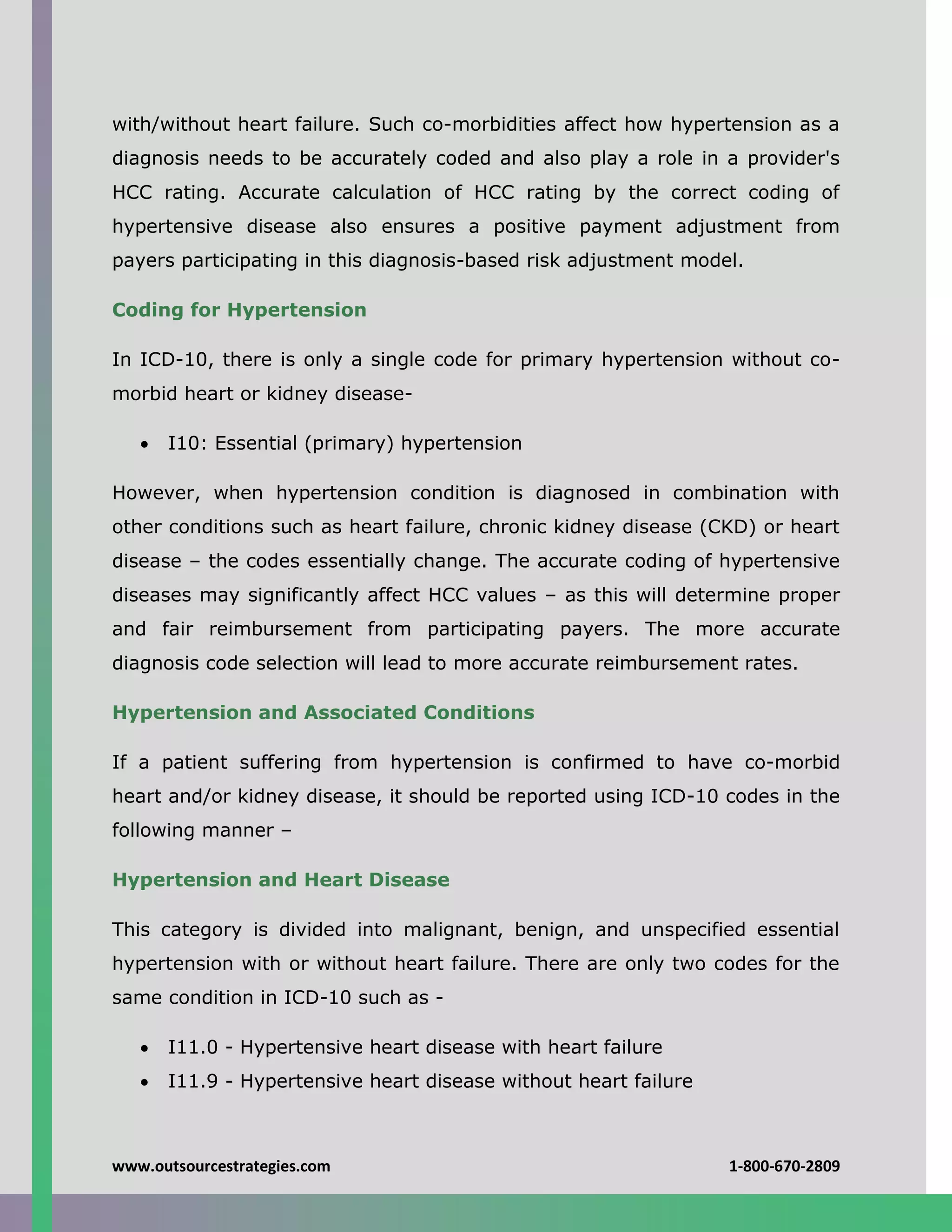 www.outsourcestrategies.com 1-800-670-2809
with/without heart failure. Such co-morbidities affect how hypertension as a
diagnosis needs to be accurately coded and also play a role in a provider's
HCC rating. Accurate calculation of HCC rating by the correct coding of
hypertensive disease also ensures a positive payment adjustment from
payers participating in this diagnosis-based risk adjustment model.
Coding for Hypertension
In ICD-10, there is only a single code for primary hypertension without co-
morbid heart or kidney disease-
 I10: Essential (primary) hypertension
However, when hypertension condition is diagnosed in combination with
other conditions such as heart failure, chronic kidney disease (CKD) or heart
disease – the codes essentially change. The accurate coding of hypertensive
diseases may significantly affect HCC values – as this will determine proper
and fair reimbursement from participating payers. The more accurate
diagnosis code selection will lead to more accurate reimbursement rates.
Hypertension and Associated Conditions
If a patient suffering from hypertension is confirmed to have co-morbid
heart and/or kidney disease, it should be reported using ICD-10 codes in the
following manner –
Hypertension and Heart Disease
This category is divided into malignant, benign, and unspecified essential
hypertension with or without heart failure. There are only two codes for the
same condition in ICD-10 such as -
 I11.0 - Hypertensive heart disease with heart failure
 I11.9 - Hypertensive heart disease without heart failure
 