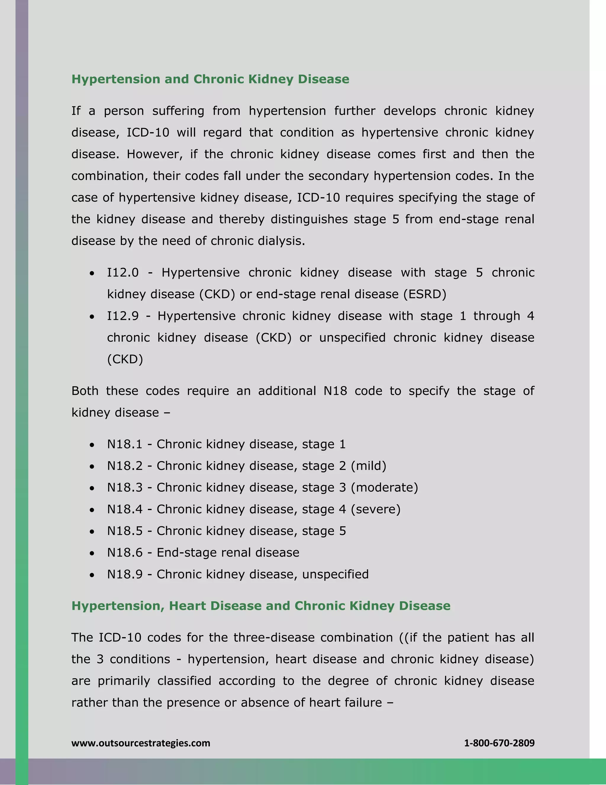 www.outsourcestrategies.com 1-800-670-2809
Hypertension and Chronic Kidney Disease
If a person suffering from hypertension further develops chronic kidney
disease, ICD-10 will regard that condition as hypertensive chronic kidney
disease. However, if the chronic kidney disease comes first and then the
combination, their codes fall under the secondary hypertension codes. In the
case of hypertensive kidney disease, ICD-10 requires specifying the stage of
the kidney disease and thereby distinguishes stage 5 from end-stage renal
disease by the need of chronic dialysis.
 I12.0 - Hypertensive chronic kidney disease with stage 5 chronic
kidney disease (CKD) or end-stage renal disease (ESRD)
 I12.9 - Hypertensive chronic kidney disease with stage 1 through 4
chronic kidney disease (CKD) or unspecified chronic kidney disease
(CKD)
Both these codes require an additional N18 code to specify the stage of
kidney disease –
 N18.1 - Chronic kidney disease, stage 1
 N18.2 - Chronic kidney disease, stage 2 (mild)
 N18.3 - Chronic kidney disease, stage 3 (moderate)
 N18.4 - Chronic kidney disease, stage 4 (severe)
 N18.5 - Chronic kidney disease, stage 5
 N18.6 - End-stage renal disease
 N18.9 - Chronic kidney disease, unspecified
Hypertension, Heart Disease and Chronic Kidney Disease
The ICD-10 codes for the three-disease combination ((if the patient has all
the 3 conditions - hypertension, heart disease and chronic kidney disease)
are primarily classified according to the degree of chronic kidney disease
rather than the presence or absence of heart failure –
 