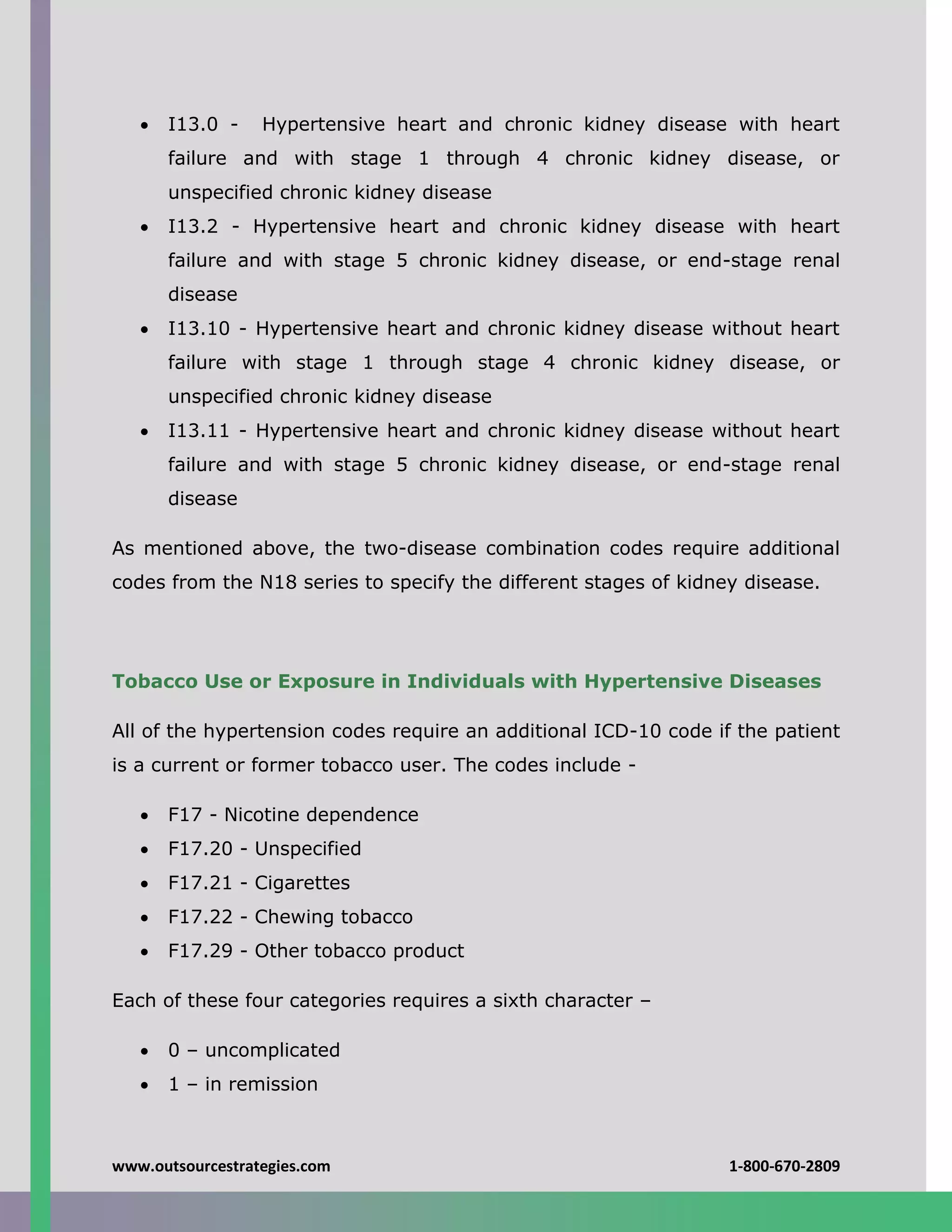 www.outsourcestrategies.com 1-800-670-2809
 I13.0 - Hypertensive heart and chronic kidney disease with heart
failure and with stage 1 through 4 chronic kidney disease, or
unspecified chronic kidney disease
 I13.2 - Hypertensive heart and chronic kidney disease with heart
failure and with stage 5 chronic kidney disease, or end-stage renal
disease
 I13.10 - Hypertensive heart and chronic kidney disease without heart
failure with stage 1 through stage 4 chronic kidney disease, or
unspecified chronic kidney disease
 I13.11 - Hypertensive heart and chronic kidney disease without heart
failure and with stage 5 chronic kidney disease, or end-stage renal
disease
As mentioned above, the two-disease combination codes require additional
codes from the N18 series to specify the different stages of kidney disease.
Tobacco Use or Exposure in Individuals with Hypertensive Diseases
All of the hypertension codes require an additional ICD-10 code if the patient
is a current or former tobacco user. The codes include -
 F17 - Nicotine dependence
 F17.20 - Unspecified
 F17.21 - Cigarettes
 F17.22 - Chewing tobacco
 F17.29 - Other tobacco product
Each of these four categories requires a sixth character –
 0 – uncomplicated
 1 – in remission
 
