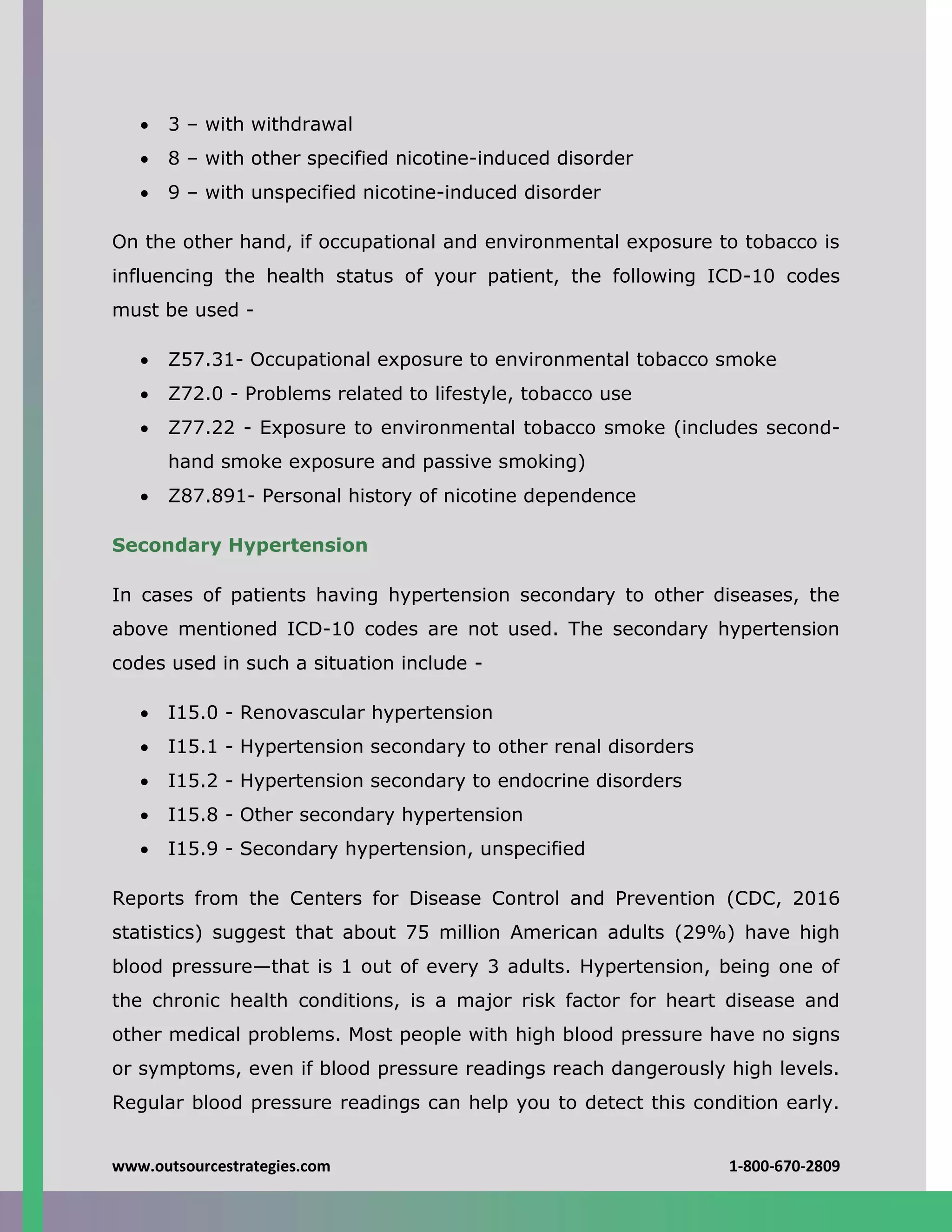 www.outsourcestrategies.com 1-800-670-2809
 3 – with withdrawal
 8 – with other specified nicotine-induced disorder
 9 – with unspecified nicotine-induced disorder
On the other hand, if occupational and environmental exposure to tobacco is
influencing the health status of your patient, the following ICD-10 codes
must be used -
 Z57.31- Occupational exposure to environmental tobacco smoke
 Z72.0 - Problems related to lifestyle, tobacco use
 Z77.22 - Exposure to environmental tobacco smoke (includes second-
hand smoke exposure and passive smoking)
 Z87.891- Personal history of nicotine dependence
Secondary Hypertension
In cases of patients having hypertension secondary to other diseases, the
above mentioned ICD-10 codes are not used. The secondary hypertension
codes used in such a situation include -
 I15.0 - Renovascular hypertension
 I15.1 - Hypertension secondary to other renal disorders
 I15.2 - Hypertension secondary to endocrine disorders
 I15.8 - Other secondary hypertension
 I15.9 - Secondary hypertension, unspecified
Reports from the Centers for Disease Control and Prevention (CDC, 2016
statistics) suggest that about 75 million American adults (29%) have high
blood pressure—that is 1 out of every 3 adults. Hypertension, being one of
the chronic health conditions, is a major risk factor for heart disease and
other medical problems. Most people with high blood pressure have no signs
or symptoms, even if blood pressure readings reach dangerously high levels.
Regular blood pressure readings can help you to detect this condition early.
 
