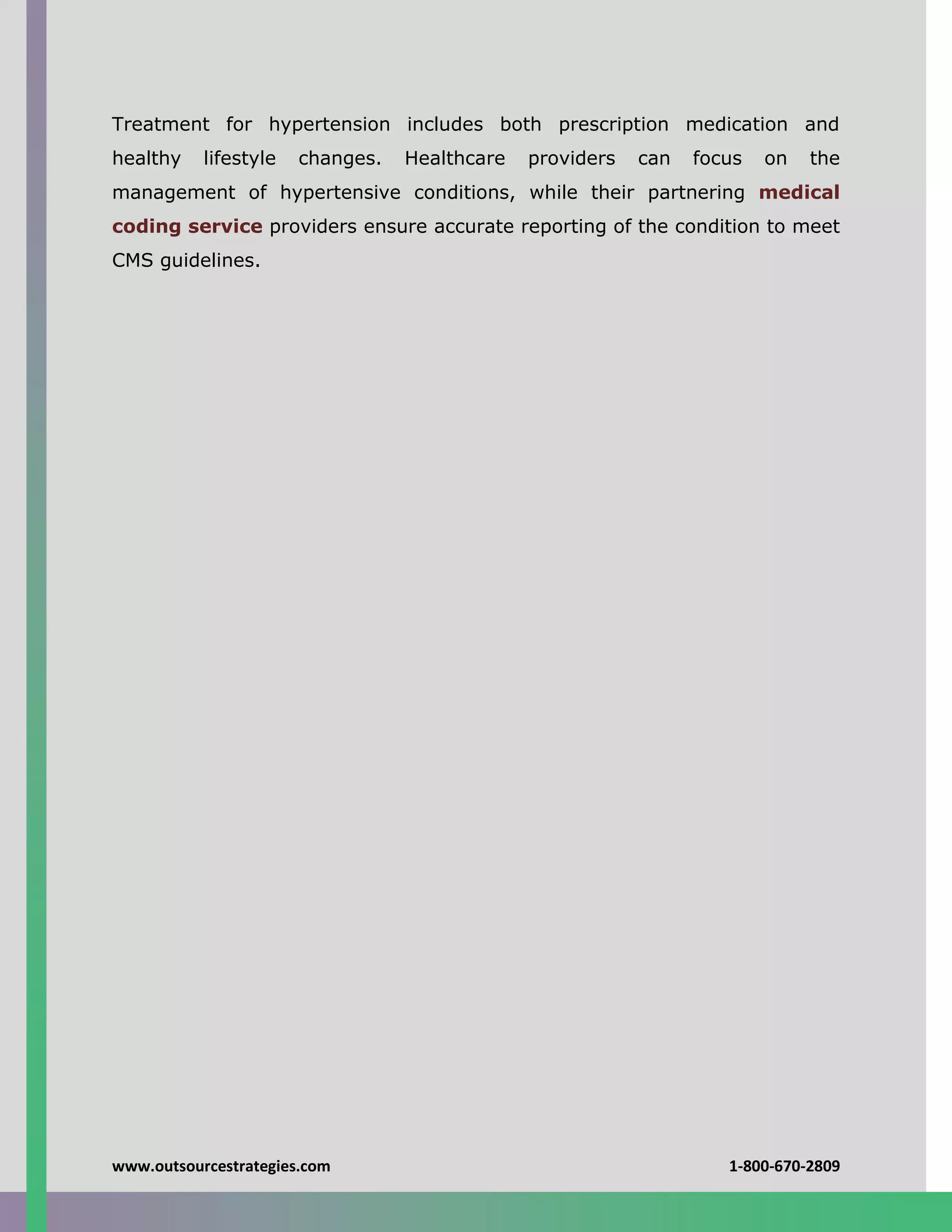 www.outsourcestrategies.com 1-800-670-2809
Treatment for hypertension includes both prescription medication and
healthy lifestyle changes. Healthcare providers can focus on the
management of hypertensive conditions, while their partnering medical
coding service providers ensure accurate reporting of the condition to meet
CMS guidelines.
 