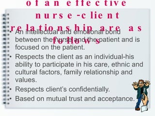 The characteristic of an effective nurse-client relationship are as follows An intellectual and emotional bond between the nurse and the patient and is focused on the patient.  Respects the client as an individual-his ability to participate in his care, ethnic and cultural factors, family relationship and values. Respects client’s confidentially. Based on mutual trust and acceptance. 