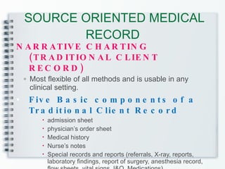 SOURCE ORIENTED MEDICAL RECORD  NARRATIVE CHARTING (TRADITIONAL CLIENT RECORD) Most flexible of all methods and is usable in any clinical setting. Five Basic components of a Traditional Client Record admission sheet physician’s order sheet Medical history Nurse’s notes Special records and reports (referrals, X-ray, reports, laboratory findings, report of surgery, anesthesia record, flow sheets, vital signs, I&O, Medications) 