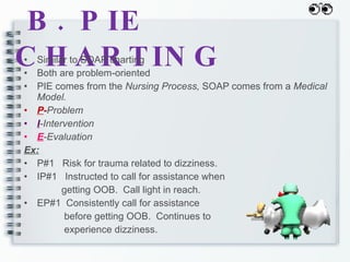 B. PIE CHARTING Similar to SOAP charting Both are problem-oriented PIE comes from the  Nursing Process,  SOAP comes from a  Medical Model. P - Problem I -Intervention E -Evaluation Ex: P#1  Risk for trauma related to dizziness. IP#1  Instructed to call for assistance when  getting OOB.  Call light in reach. EP#1  Consistently call for assistance before getting OOB.  Continues to  experience dizziness. 