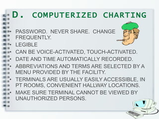 D.  COMPUTERIZED CHARTING PASSWORD.  NEVER SHARE.  CHANGE FREQUENTLY. LEGIBLE CAN BE VOICE-ACTIVATED, TOUCH-ACTIVATED. DATE AND TIME AUTOMATICALLY RECORDED. ABBREVIATIONS AND TERMS ARE SELECTED BY A MENU PROVIDED BY THE FACILITY. TERMINALS ARE USUALLY EASILY ACCESSIBLE, IN PT ROOMS, CONVENIENT HALLWAY LOCATIONS. MAKE SURE TERMINAL CANNOT BE VIEWED BY UNAUTHORIZED PERSONS. 