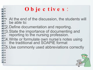 Objectives : At the end of the discussion, the students will be able to: Define documentation and reporting. State the importance of documenting and reporting to the nursing profession. Write or formulate own nurse’s notes using the traditional and SOAPIE format Use commonly used abbreviations correctly 
