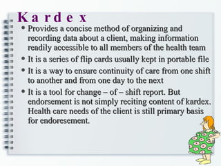 Kardex Provides a concise method of organizing and recording data about a client, making information readily accessible to all members of the health team It is a series of flip cards usually kept in portable file It is a way to ensure continuity of care from one shift to another and from one day to the next It is a tool for change – of – shift report. But endorsement is not simply reciting content of kardex. Health care needs of the client is still primary basis for endoresement. 