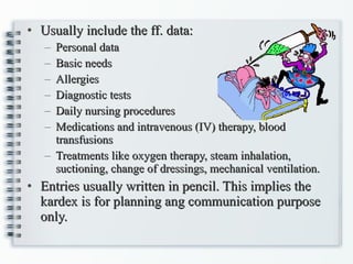 Usually include the ff. data: Personal data Basic needs Allergies Diagnostic tests Daily nursing procedures Medications and intravenous (IV) therapy, blood transfusions Treatments like oxygen therapy, steam inhalation, suctioning, change of dressings, mechanical ventilation. Entries usually written in pencil. This implies the kardex is for planning ang communication purpose only. 