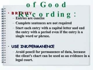 Characteristic of Good Recording: BREVITY Entries are concise Complete sentences are not required Start each entry with a capital letter and end the entry with a period even if the entry is a single word or phrase. USE INK/PERMANENCE Avoid pencil for permanence of data, because the client’s chart can be used as an evidence in a legal court. 