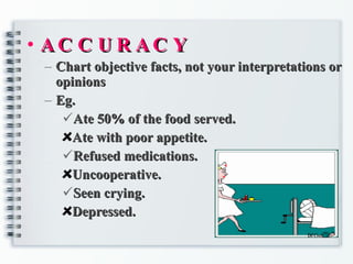 ACCURACY Chart objective facts, not your interpretations or opinions Eg. Ate 50% of the food served. Ate with poor appetite. Refused medications. Uncooperative. Seen crying. Depressed. 