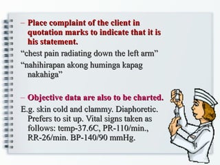 Place complaint of the client in quotation marks to indicate that it is his statement. “ chest pain radiating down the left arm” “ nahihirapan akong huminga kapag nakahiga” Objective data are also to be charted. E.g. skin cold and clammy. Diaphoretic. Prefers to sit up. Vital signs taken as follows: temp-37.6C, PR-110/min., RR-26/min. BP-140/90 mmHg. 