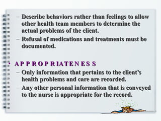 Describe behaviors rather than feelings to allow other health team members to determine the actual problems of the client. Refusal of medications and treatments must be documented. APPROPRIATENESS Only information that pertains to the client’s health problems and care are recorded. Any other personal information that is conveyed to the nurse is appropriate for the record. 