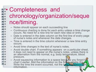 Completeness  and chronology/organization/sequence/timing. Notes should appear on each succeeding line Continuous charting is done for each entry unless a time change occurs. No need for a new line for each new idea or entry. Date is entered in the date column on the first line of every page of nurse’s notes and whenever the date changes. Time is entered in the time column whenever a new time entry occurs. Avoid time changes in the text of nurse’s notes. Avoid double chart. If something appears  on a particular sheet, it does not need to appear on the nurse’s notes, unless there is an alternation from the normal, e.g. body temperature, blood pressure. Avoid squeezing information to a space because you forgot to chart it earlier. Add the information on the first available line. Write the time the event occurred, not the time you entered the information. 