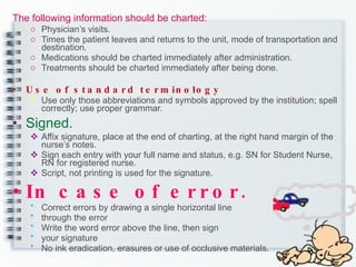 The following information should be charted: Physician’s visits. Times the patient leaves and returns to the unit, mode of transportation and destination. Medications should be charted immediately after administration. Treatments should be charted immediately after being done.   Use of standard terminology Use only those abbreviations and symbols approved by the institution; spell correctly; use proper grammar. Signed. Affix signature, place at the end of charting, at the right hand margin of the nurse’s notes. Sign each entry with your full name and status, e.g. SN for Student Nurse, RN for registered nurse. Script, not printing is used for the signature. In case of error. Correct errors by drawing a single horizontal line  through the error Write the word error above the line, then sign  your signature No ink eradication, erasures or use of occlusive materials. 