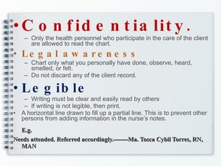 Confidentiality. Only the health personnel who participate in the care of the client are allowed to read the chart. Legal awareness Chart only what you personally have done, observe, heard, smelled, or felt. Do not discard any of the client record. Legible Writing must be clear and easily read by others If writing is not legible, then print. A horizontal line drawn to fill up a partial line. This is to prevent other persons from adding information in the nurse’s notes. E.g. Needs attended. Referred accordingly.-------Ma. Tosca Cybil Torres, RN, MAN 