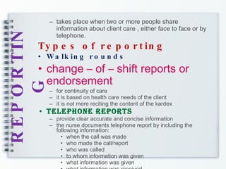 REPORTING takes place when two or more people share information about client care , either face to face or by telephone. Types of reporting Walking rounds change – of – shift reports or endorsement for continuity of care it is based on health care needs of the client it is not mere reciting the content of the kardex Telephone reports provide clear accurate and concise information the nurse documents telephone report by including the following information: when the call was made who made the call/report who was called to whom information was given what information was given  what information was received 