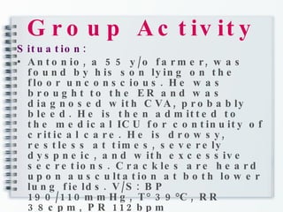 Group Activity Situation: Antonio, a 55 y/o farmer, was found by his son lying on the floor unconscious. He was brought to the ER and was diagnosed with CVA, probably bleed. He is then admitted to the medical ICU for continuity of critical care. He is drowsy, restless at times, severely dyspneic, and with excessive secretions. Crackles are heard upon auscultation at both lower lung fields. V/S: BP 190/110mmHg, T° 39°C, RR 38cpm, PR 112bpm 