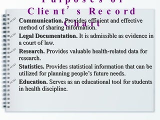 Purposes of Client’s Record Chart Communication.  Provides efficient and effective method of sharing information. Legal Documentation.  It is admissible as evidence in a court of law. Research.  Provides valuable health-related data for research. Statistics.  Provides statistical information that can be utilized for planning people’s future needs. Education.  Serves as an educational tool for students in health discipline. 