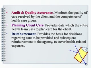 Audit & Quality Assurance.  Monitors the quality of care received by the client and the competence of health care givers. Planning Client Care.  Provides data which the entire health team uses to plan care for the client. Reimbursement.  Provides the basis for decisions regarding care to be provided and subsequent reimbursement to the agency, to cover health-related expenses. 