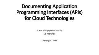 Documenting Application
Programming Interfaces (APIs)
for Cloud Technologies
A workshop presented by
Ed Marshall
Copyright 2015
 