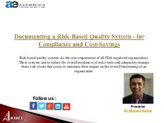 Presenter
Dr. Mukesh Kumar
Follow us :
Risk-based quality systems are the core requirement of all FDA-regulated organizations.
These systems aim to reduce the overall incidences of risk events and adequately manage
those risk events that occur, to minimize their impact on the overall functioning of an
organization.
 