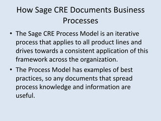 How Sage CRE Documents Business
             Processes
• The Sage CRE Process Model is an iterative
  process that applies to all product lines and
  drives towards a consistent application of this
  framework across the organization.
• The Process Model has examples of best
  practices, so any documents that spread
  process knowledge and information are
  useful.
 