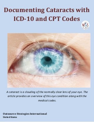 Documenting Cataracts with
ICD-10 and CPT Codes
A cataract is a clouding of the normally clear lens of your eye. The
article provides an overview of this eye condition along with the
medical codes.
Outsource Strategies International
United States
 