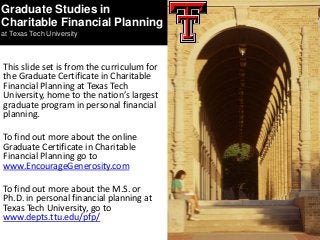 This slide set is from the curriculum for
the Graduate Certificate in Charitable
Financial Planning at Texas Tech
University, home to the nation’s largest
graduate program in personal financial
planning.
To find out more about the online
Graduate Certificate in Charitable
Financial Planning go to
www.EncourageGenerosity.com
To find out more about the M.S. or
Ph.D. in personal financial planning at
Texas Tech University, go to
www.depts.ttu.edu/pfp/
Graduate Studies in
Charitable Financial Planning
at Texas Tech University
 