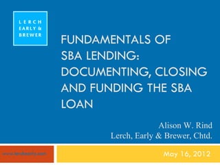 FUNDAMENTALS OF
                     SBA LENDING:
                     DOCUMENTING, CLOSING
                     AND FUNDING THE SBA
                     LOAN
                                        Alison W. Rind
                           Lerch, Early & Brewer, Chtd.
www.lerchearly.com                       May 16, 2012
 