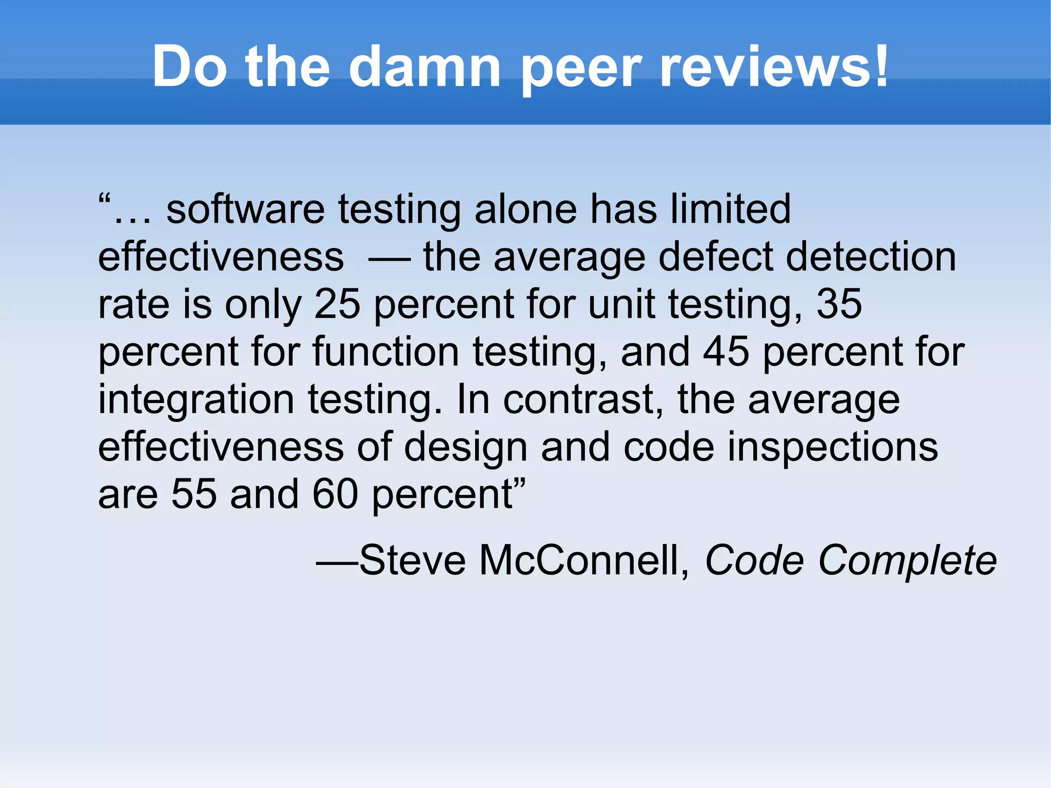 Do the damn peer reviews!
“… software testing alone has limited
effectiveness — the average defect detection
rate is only 25 percent for unit testing, 35
percent for function testing, and 45 percent for
integration testing. In contrast, the average
effectiveness of design and code inspections
are 55 and 60 percent”
—Steve McConnell, Code Complete
 