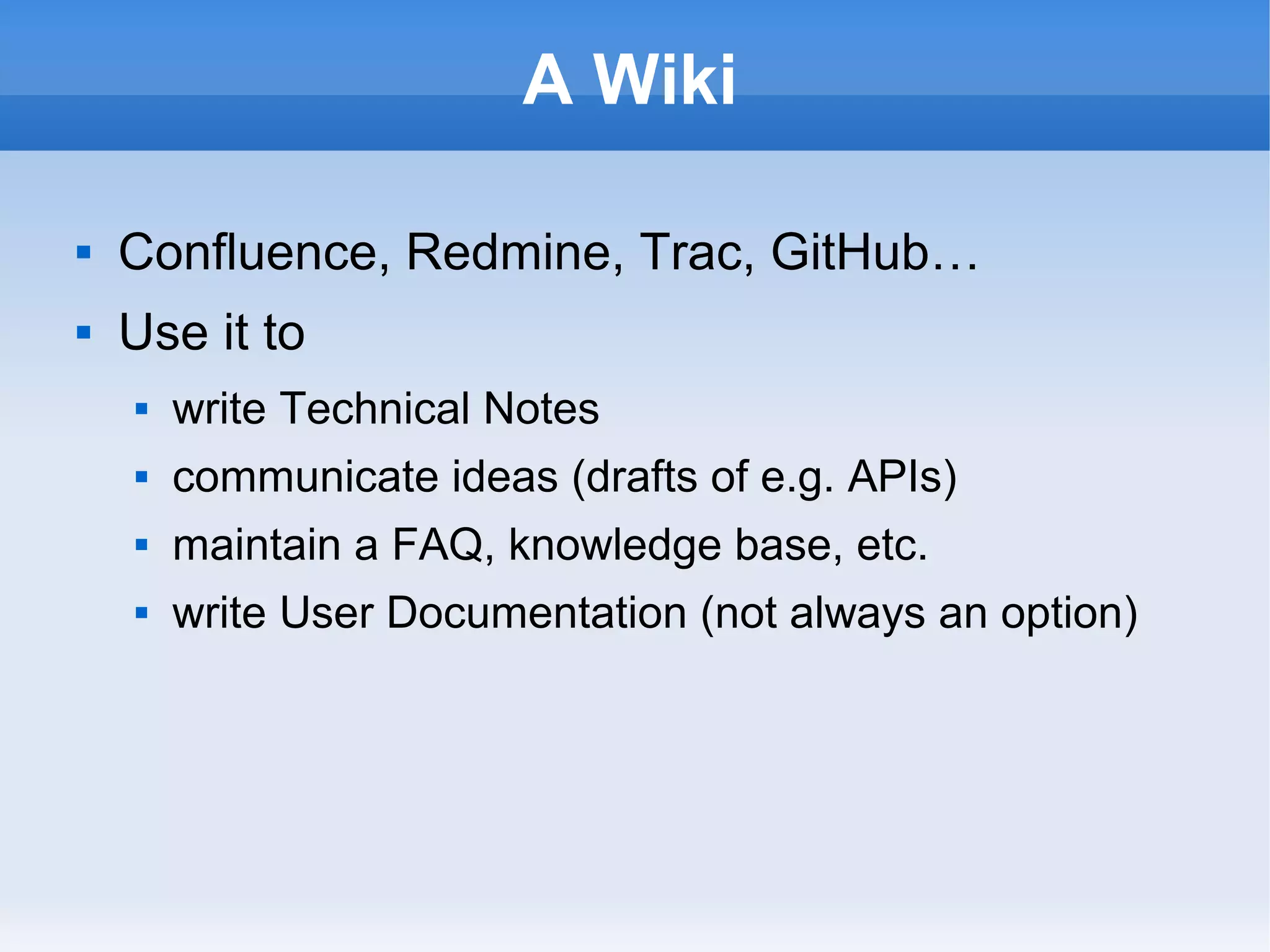 A Wiki
 Confluence, Redmine, Trac, GitHub…
 Use it to
 write Technical Notes
 communicate ideas (drafts of e.g. APIs)
 maintain a FAQ, knowledge base, etc.
 write User Documentation (not always an option)
 