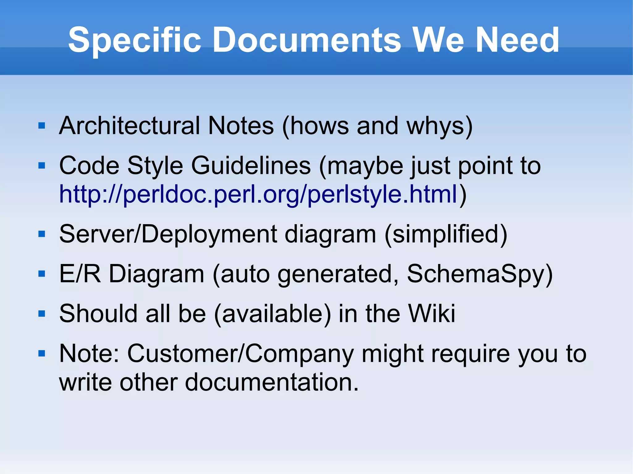 Specific Documents We Need
 Architectural Notes (hows and whys)
 Code Style Guidelines (maybe just point to
http://perldoc.perl.org/perlstyle.html)
 Server/Deployment diagram (simplified)
 E/R Diagram (auto generated, SchemaSpy)
 Should all be (available) in the Wiki
 Note: Customer/Company might require you to
write other documentation.
 