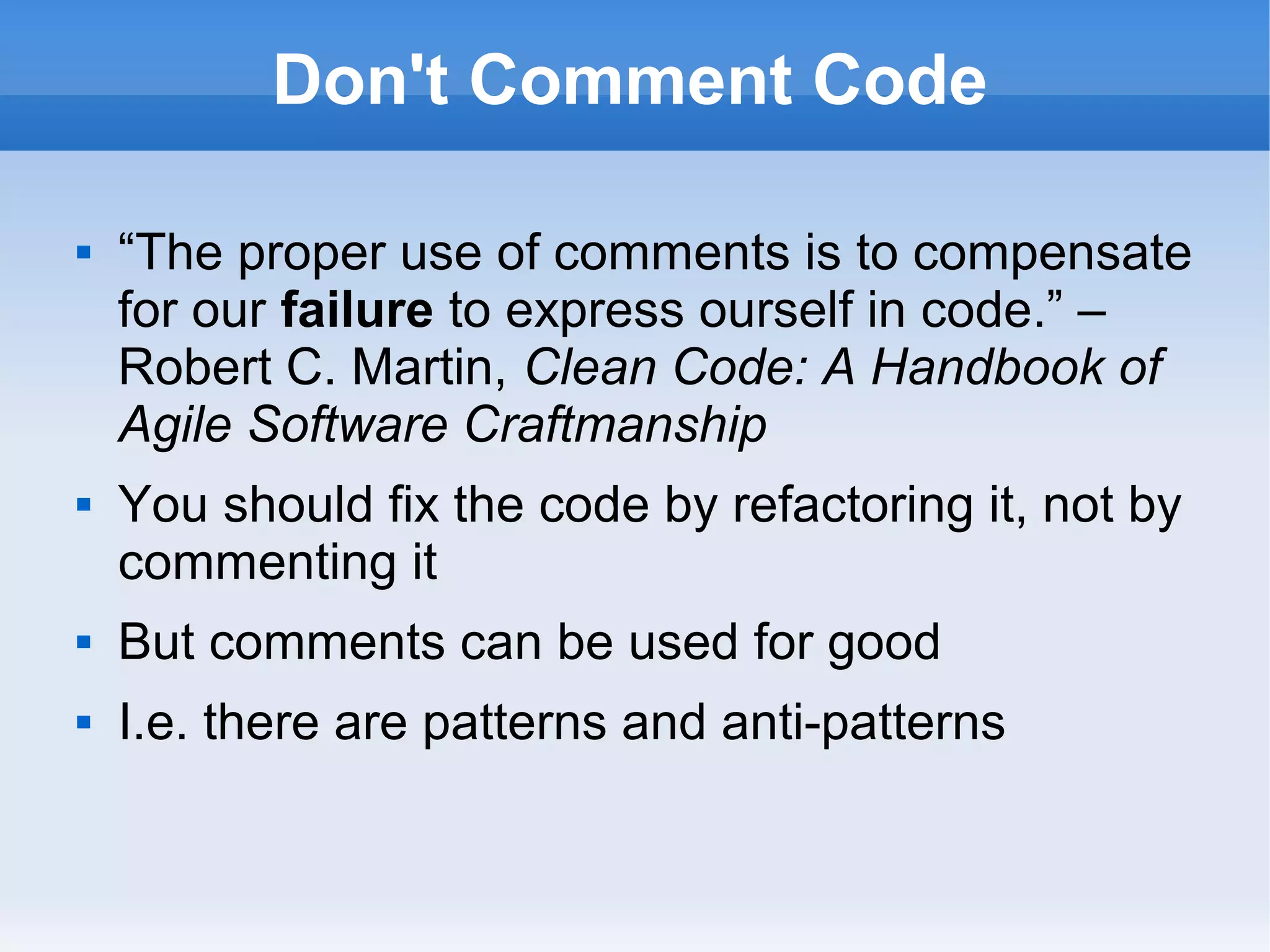 Don't Comment Code
 “The proper use of comments is to compensate
for our failure to express ourself in code.” –
Robert C. Martin, Clean Code: A Handbook of
Agile Software Craftmanship
 You should fix the code by refactoring it, not by
commenting it
 But comments can be used for good
 I.e. there are patterns and anti-patterns
 