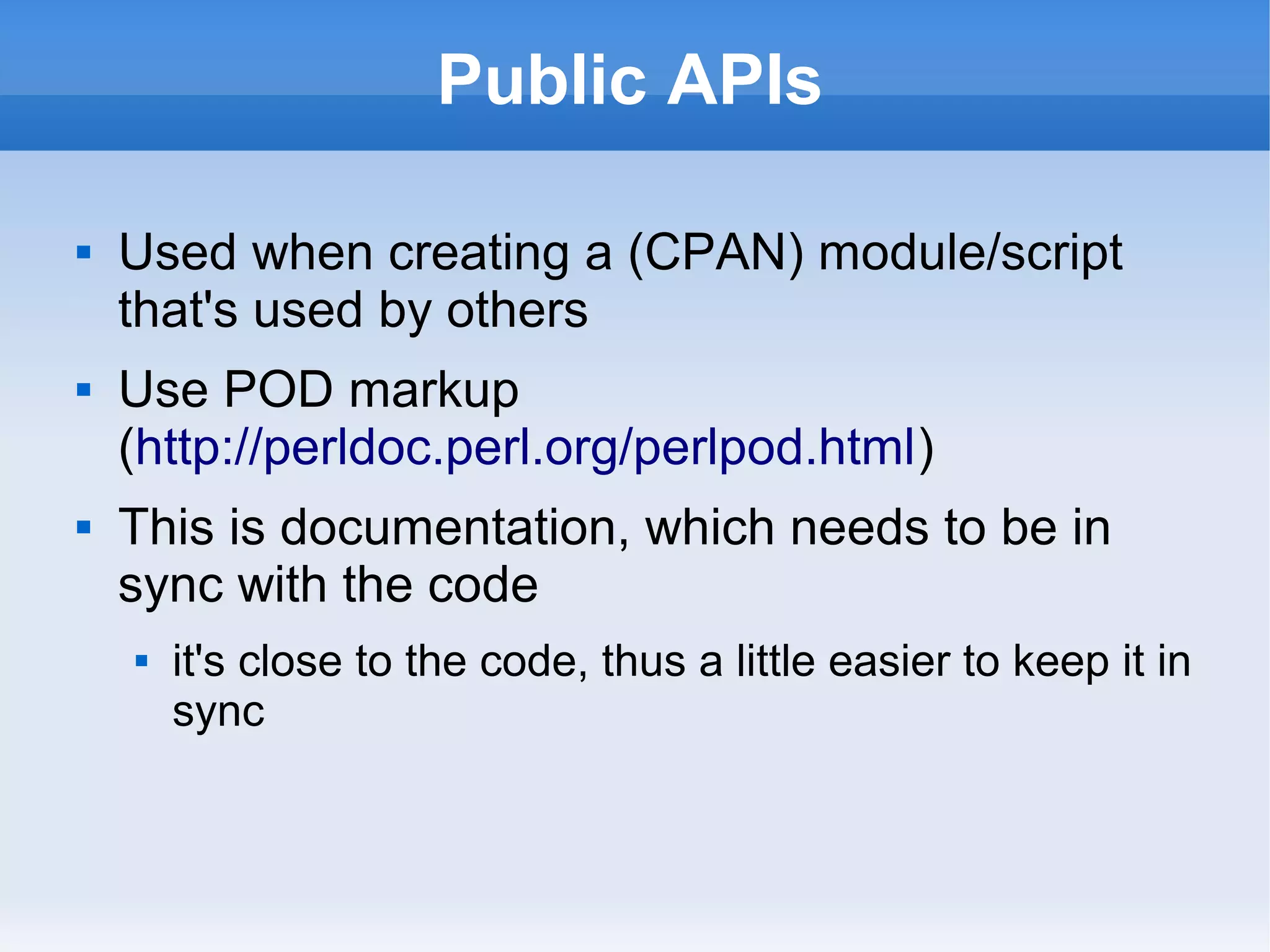 Public APIs
 Used when creating a (CPAN) module/script
that's used by others
 Use POD markup
(http://perldoc.perl.org/perlpod.html)
 This is documentation, which needs to be in
sync with the code
 it's close to the code, thus a little easier to keep it in
sync
 
